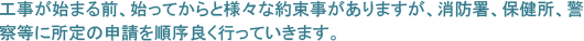 工事が始まる前、始ってからと様々な約束事がありますが、消防署、保健所、警察等に所定の申請を順序良く行っていきます。